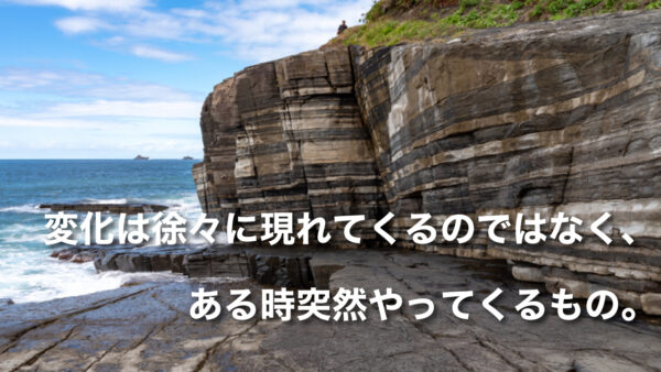 変化は徐々に現れてくるのではなく、ある時突然やってくるもの。