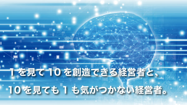 1を見て10を創造できる経営者と、10を見ても1も気がつかない経営者。