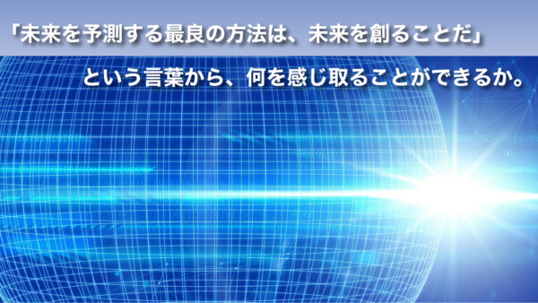 ｢未来を予測する最良の方法は、未来を創ることだ｣という言葉から、何を感じ取ることができるか。